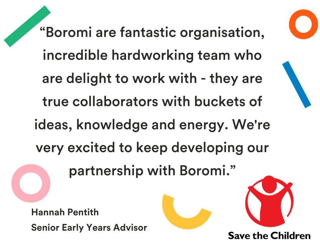 “Boromi are fantastic organisation, incredible hardworking team who are delight to work with - they are true collaborators with buckets of ideas, knowledge and energy. We're very excited to keep developing our partnership with Boromi.” Hannah Pentith, Senior Early Years Advisor, Save the Children